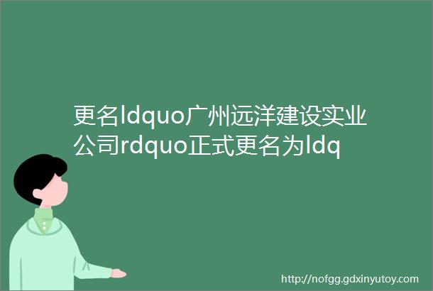 更名ldquo广州远洋建设实业公司rdquo正式更名为ldquo广州中远海运建设实业公司rdquo